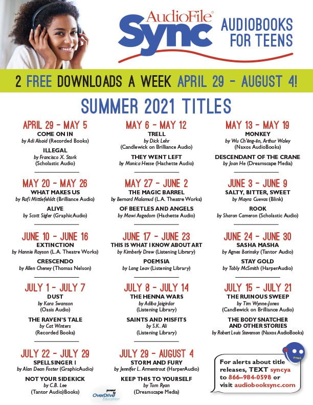 Sync Audiobooks for Teens 2 free downloads a week April 29-August 4! Summer 2021 Titles:
April 29-May 5: COME ON IN & ILLEGAL
May 6 - May 12: TRELL & THEY WENT LEFT
May 13 - May 19: MONKEY & DESCENDANT OF THE CRANE
May 20-May 26: WHAT MAKES US & ALIVE
May 27- June 2: THE MAGIC BARREL & OF BEETLES AND ANGELS
June 3 - June 9: SALTY, BITTER, SWEET & ROOK
June 10 - June 16: EXTINCTION & CRESCENDO
June 17 - June 23: THIS IS WHAT I KNOW ABOUT ART & POEMSIA
June 24 - June 30: SASHA MASHA & STAY GOLD
July 1 - July 7: DUST & THE RAVEN'S TALE
July 8 - July 14: THE HENNA WARS & SAINTS AND MISFITS

July 15-July 21: THE RUINOUS SWEEP & THE BODY SNATCHER
AND OTHER STORIES
July 22- July 29: SPELLSINGER I & NOT YOUR SIDEKICK
July 29- August 4: STORM AND FURY & KEEP THIS TO YOURSELF